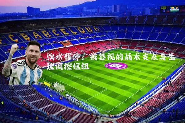 饮水暂停:被忽视的战术支点与生理调控枢纽