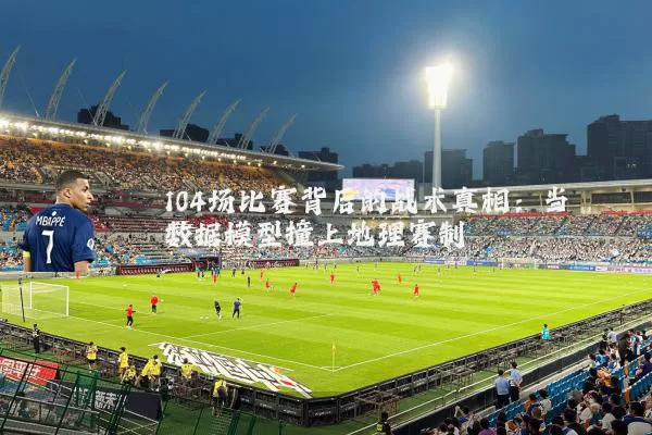 104场比赛背后的战术真相：当数据模型撞上地理赛制